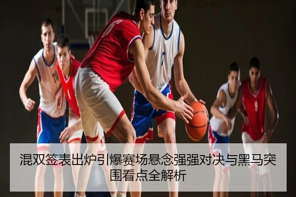 混双签表出炉引爆赛场悬念强强对决与黑马突围看点全解析