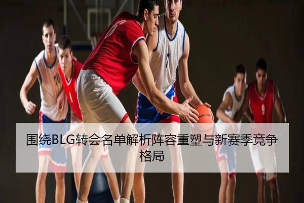 围绕BLG转会名单解析阵容重塑与新赛季竞争格局
