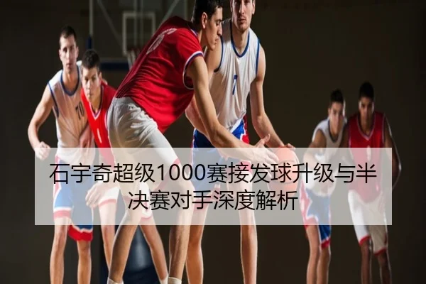 石宇奇超级1000赛接发球升级与半决赛对手深度解析